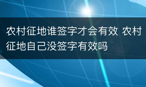 农村征地谁签字才会有效 农村征地自己没签字有效吗
