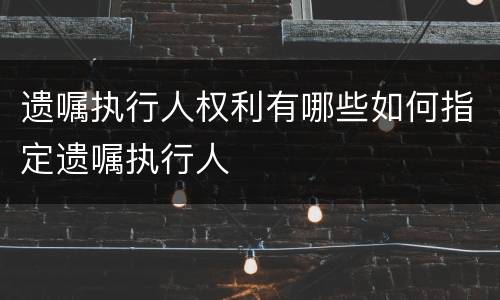 遗嘱执行人权利有哪些如何指定遗嘱执行人