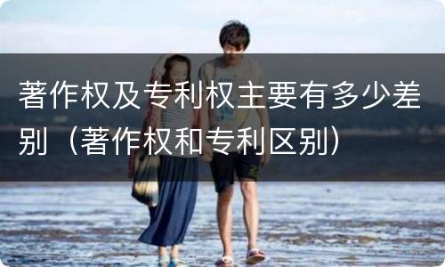 著作权及专利权主要有多少差别（著作权和专利区别）