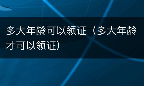 多大年龄可以领证（多大年龄才可以领证）