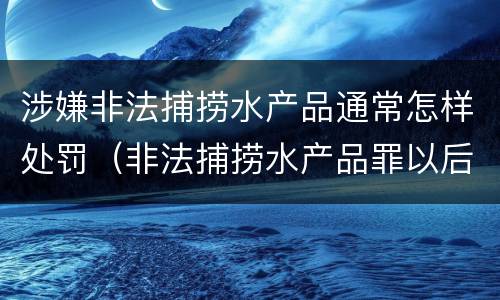 涉嫌非法捕捞水产品通常怎样处罚（非法捕捞水产品罪以后有什么）