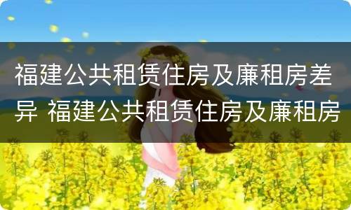 福建公共租赁住房及廉租房差异 福建公共租赁住房及廉租房差异问题