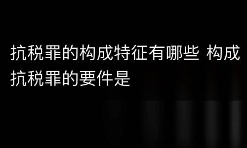 抗税罪的构成特征有哪些 构成抗税罪的要件是