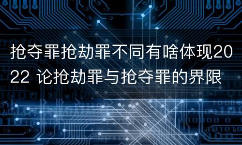 抢夺罪抢劫罪不同有啥体现2022 论抢劫罪与抢夺罪的界限