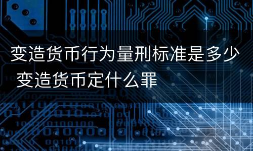 变造货币行为量刑标准是多少 变造货币定什么罪