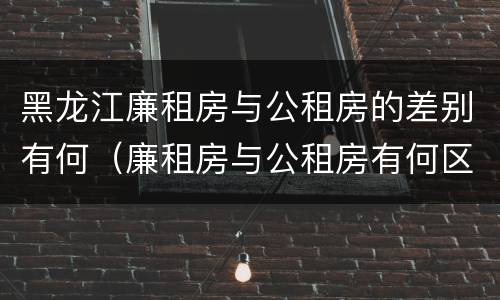 黑龙江廉租房与公租房的差别有何（廉租房与公租房有何区别）