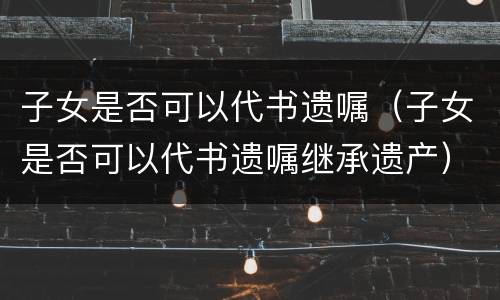 子女是否可以代书遗嘱（子女是否可以代书遗嘱继承遗产）