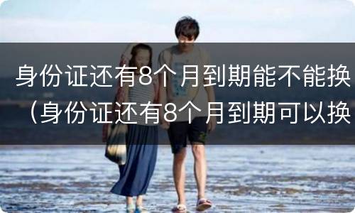 身份证还有8个月到期能不能换（身份证还有8个月到期可以换吗）