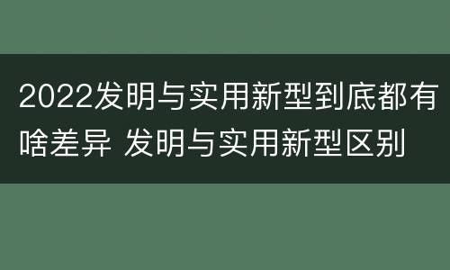2022发明与实用新型到底都有啥差异 发明与实用新型区别