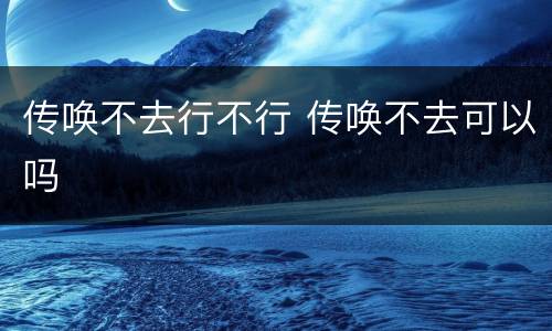 传唤不去行不行 传唤不去可以吗