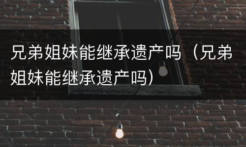 兄弟姐妹能继承遗产吗（兄弟姐妹能继承遗产吗）