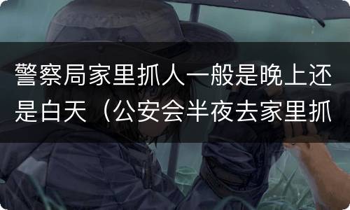 警察局家里抓人一般是晚上还是白天（公安会半夜去家里抓人吗）