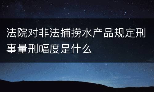 法院对非法捕捞水产品规定刑事量刑幅度是什么