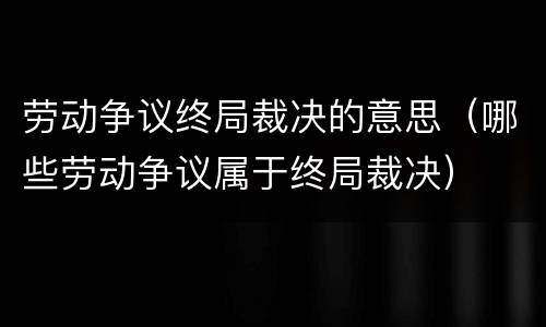 劳动争议终局裁决的意思(哪些劳动争议属于终局裁决)