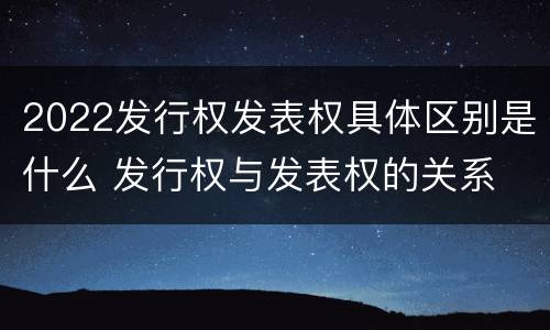 2022发行权发表权具体区别是什么 发行权与发表权的关系