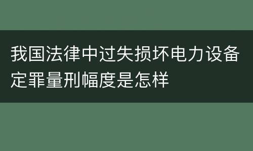 我国法律中过失损坏电力设备定罪量刑幅度是怎样