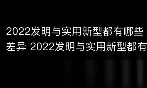 2022发明与实用新型都有哪些差异 2022发明与实用新型都有哪些差异呢