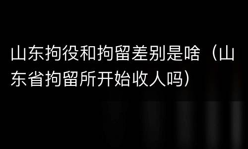 山东拘役和拘留差别是啥（山东省拘留所开始收人吗）