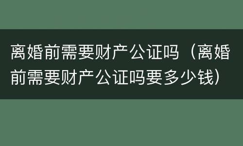 离婚前需要财产公证吗（离婚前需要财产公证吗要多少钱）