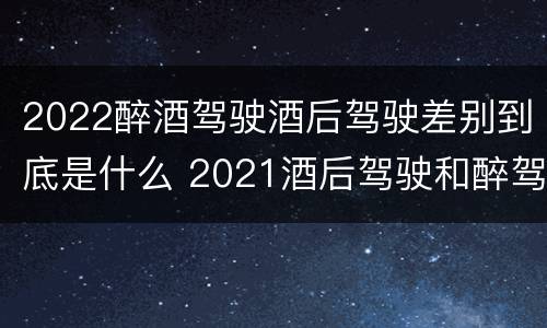 2022醉酒驾驶酒后驾驶差别到底是什么 2021酒后驾驶和醉驾的区别