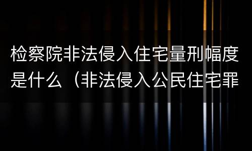 检察院非法侵入住宅量刑幅度是什么（非法侵入公民住宅罪定罪量刑）