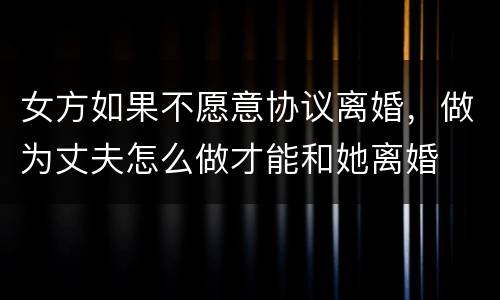 女方如果不愿意协议离婚，做为丈夫怎么做才能和她离婚