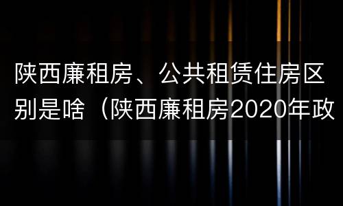 陕西廉租房、公共租赁住房区别是啥（陕西廉租房2020年政策）