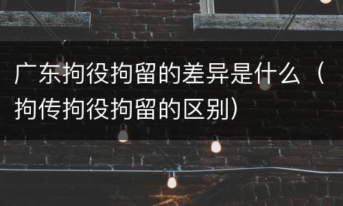 广东拘役拘留的差异是什么（拘传拘役拘留的区别）