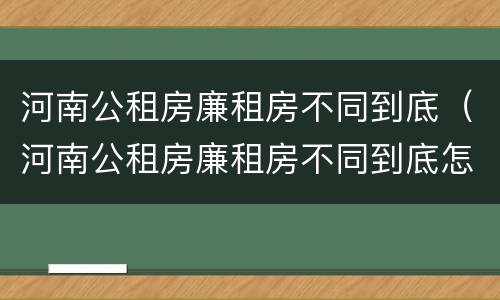 河南公租房廉租房不同到底（河南公租房廉租房不同到底怎么办）