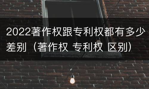 2022著作权跟专利权都有多少差别（著作权 专利权 区别）