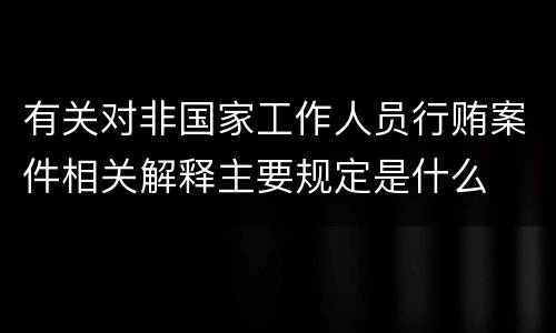 有关对非国家工作人员行贿案件相关解释主要规定是什么