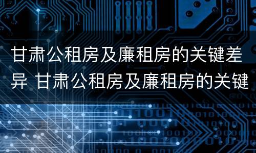 甘肃公租房及廉租房的关键差异 甘肃公租房及廉租房的关键差异有哪些