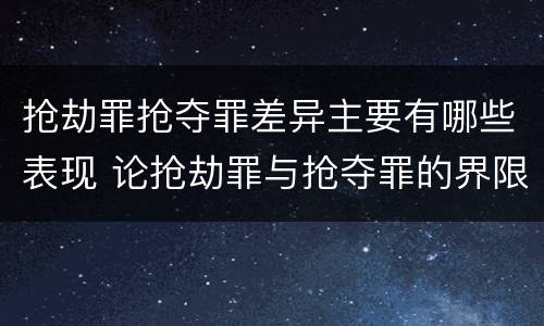 抢劫罪抢夺罪差异主要有哪些表现 论抢劫罪与抢夺罪的界限