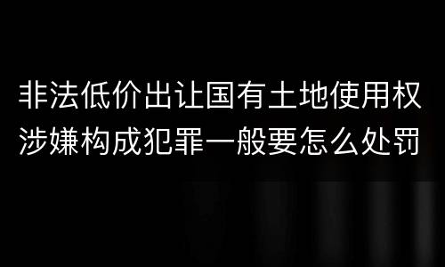 非法低价出让国有土地使用权涉嫌构成犯罪一般要怎么处罚