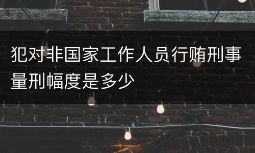 犯对非国家工作人员行贿刑事量刑幅度是多少