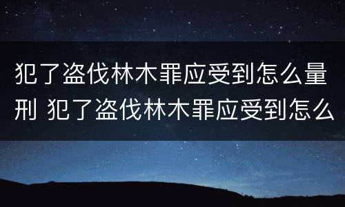 犯了盗伐林木罪应受到怎么量刑 犯了盗伐林木罪应受到怎么量刑呢