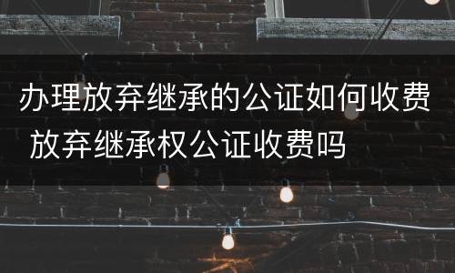 办理放弃继承的公证如何收费 放弃继承权公证收费吗