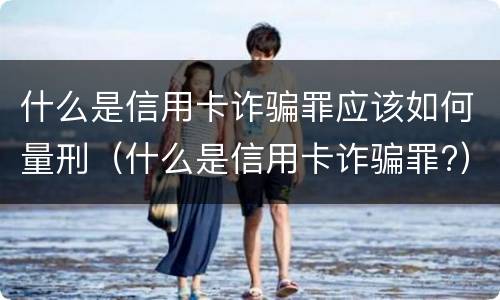 什么是信用卡诈骗罪应该如何量刑（什么是信用卡诈骗罪?）