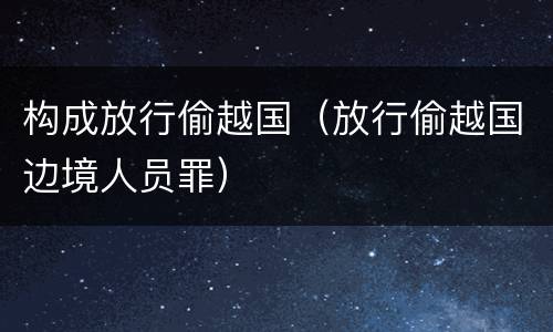 构成放行偷越国（放行偷越国边境人员罪）