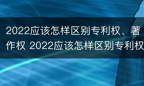 2022应该怎样区别专利权、著作权 2022应该怎样区别专利权,著作权是否合法