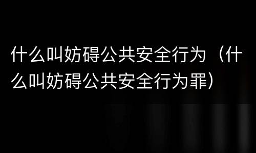 什么叫妨碍公共安全行为（什么叫妨碍公共安全行为罪）