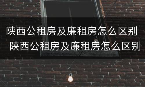 陕西公租房及廉租房怎么区别 陕西公租房及廉租房怎么区别的