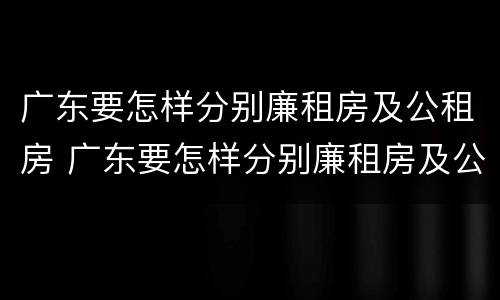 广东要怎样分别廉租房及公租房 广东要怎样分别廉租房及公租房呢