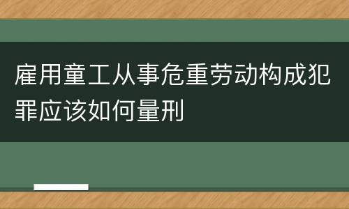 雇用童工从事危重劳动构成犯罪应该如何量刑