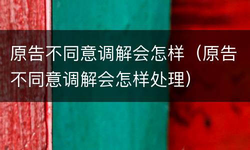 原告不同意调解会怎样（原告不同意调解会怎样处理）