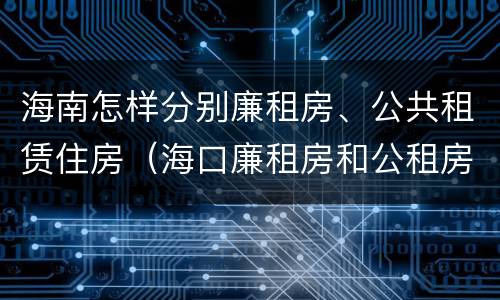 海南怎样分别廉租房、公共租赁住房（海口廉租房和公租房的区别）