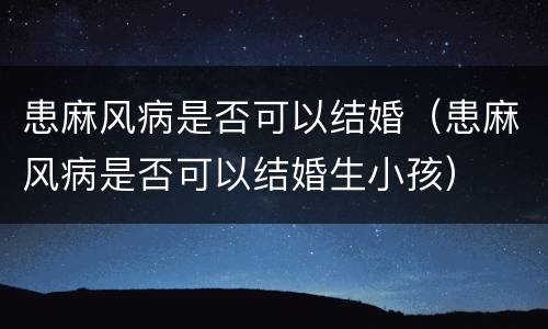 患麻风病是否可以结婚（患麻风病是否可以结婚生小孩）
