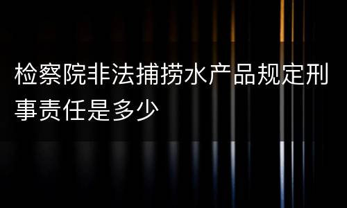 检察院非法捕捞水产品规定刑事责任是多少