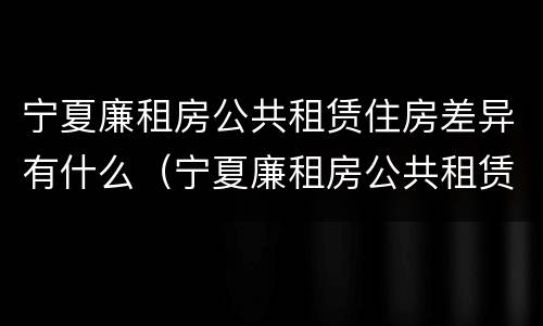 宁夏廉租房公共租赁住房差异有什么（宁夏廉租房公共租赁住房差异有什么规定）