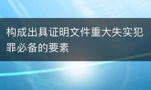 构成出具证明文件重大失实犯罪必备的要素